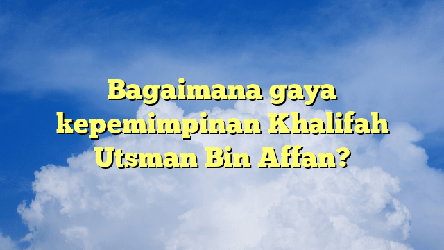 Bagaimana gaya kepemimpinan Khalifah Utsman Bin Affan?